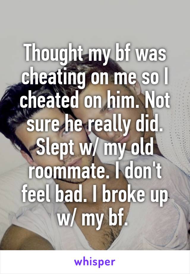 Thought my bf was cheating on me so I cheated on him. Not sure he really did. Slept w/ my old roommate. I don't feel bad. I broke up w/ my bf. 