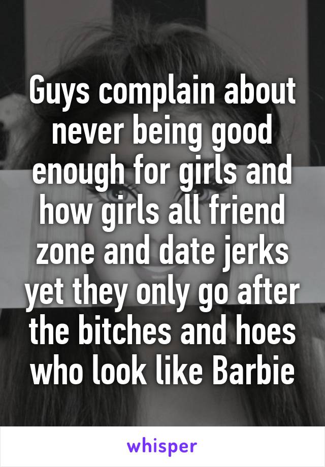 Guys complain about never being good enough for girls and how girls all friend zone and date jerks yet they only go after the bitches and hoes who look like Barbie