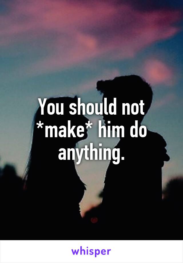 You should not *make* him do anything.