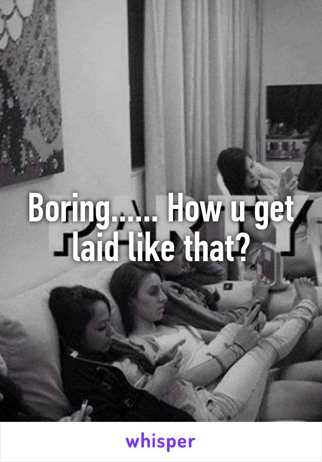 Boring...... How u get laid like that?