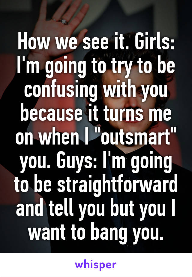How we see it. Girls: I'm going to try to be confusing with you because it turns me on when I "outsmart" you. Guys: I'm going to be straightforward and tell you but you I want to bang you.