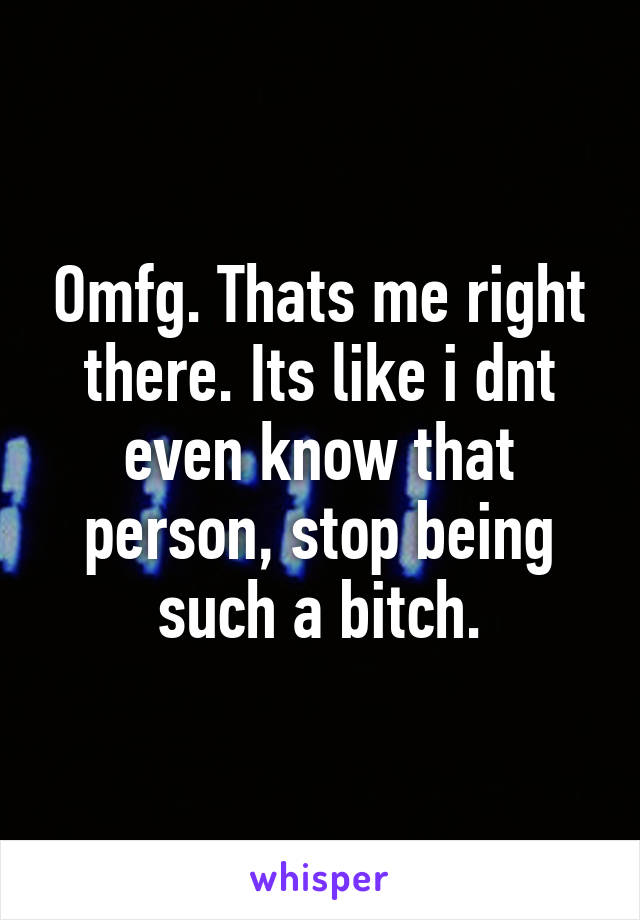 Omfg. Thats me right there. Its like i dnt even know that person, stop being such a bitch.