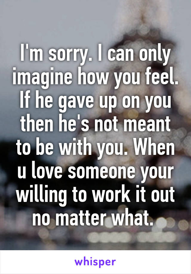 I'm sorry. I can only imagine how you feel. If he gave up on you then he's not meant to be with you. When u love someone your willing to work it out no matter what. 