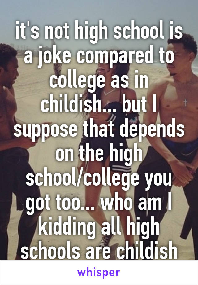 it's not high school is a joke compared to college as in childish... but I suppose that depends on the high school/college you got too... who am I kidding all high schools are childish
