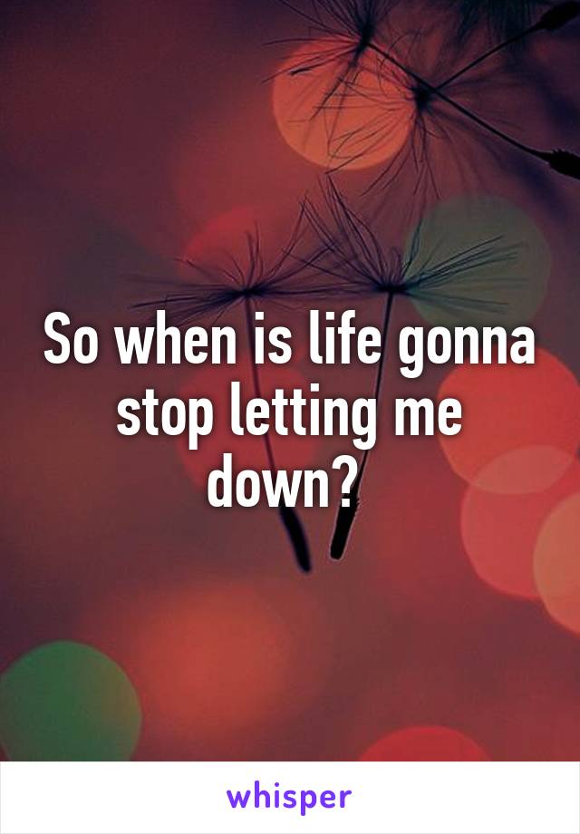 So when is life gonna stop letting me down? 