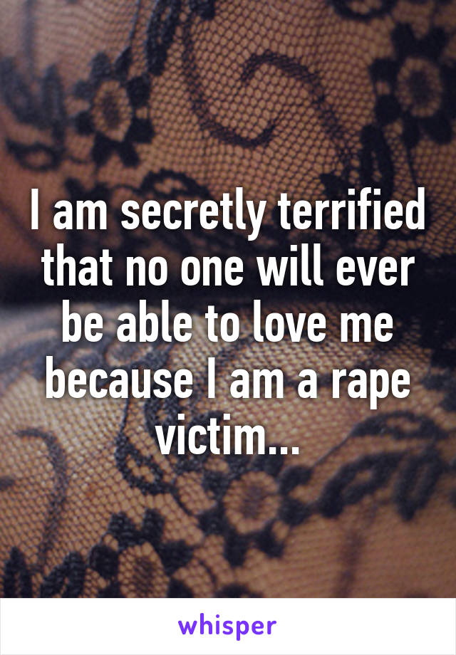 I am secretly terrified that no one will ever be able to love me because I am a rape victim...