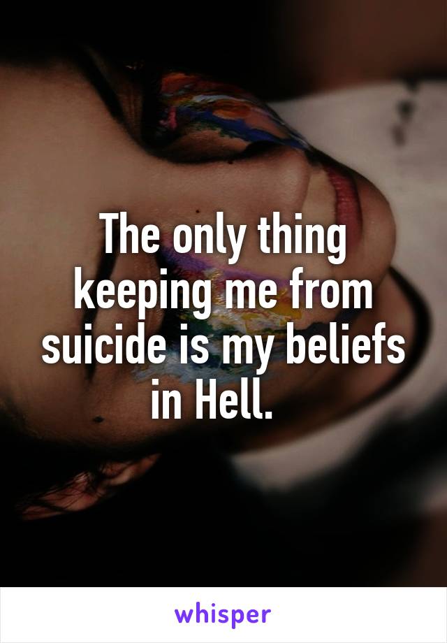 The only thing keeping me from suicide is my beliefs in Hell.  