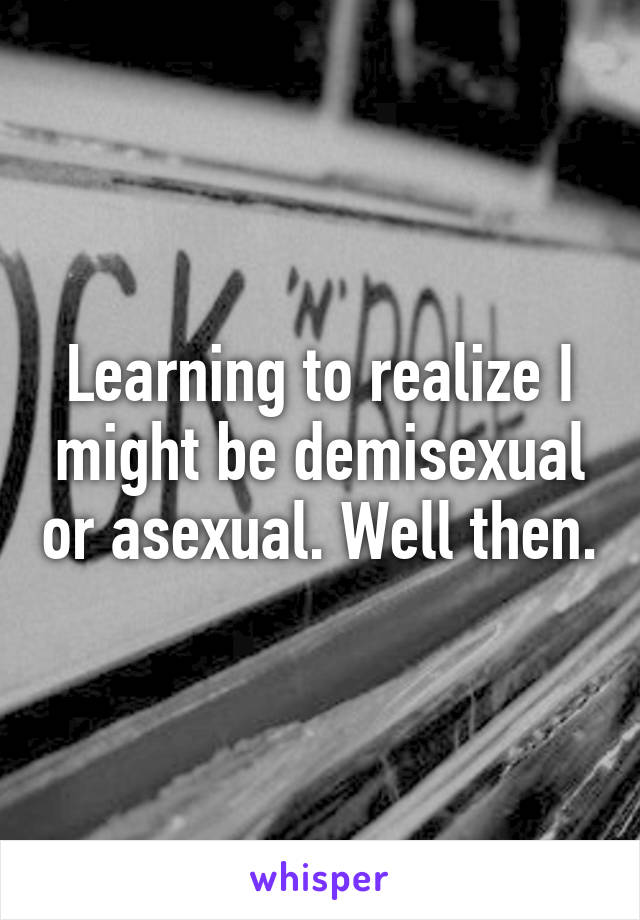 Learning to realize I might be demisexual or asexual. Well then.