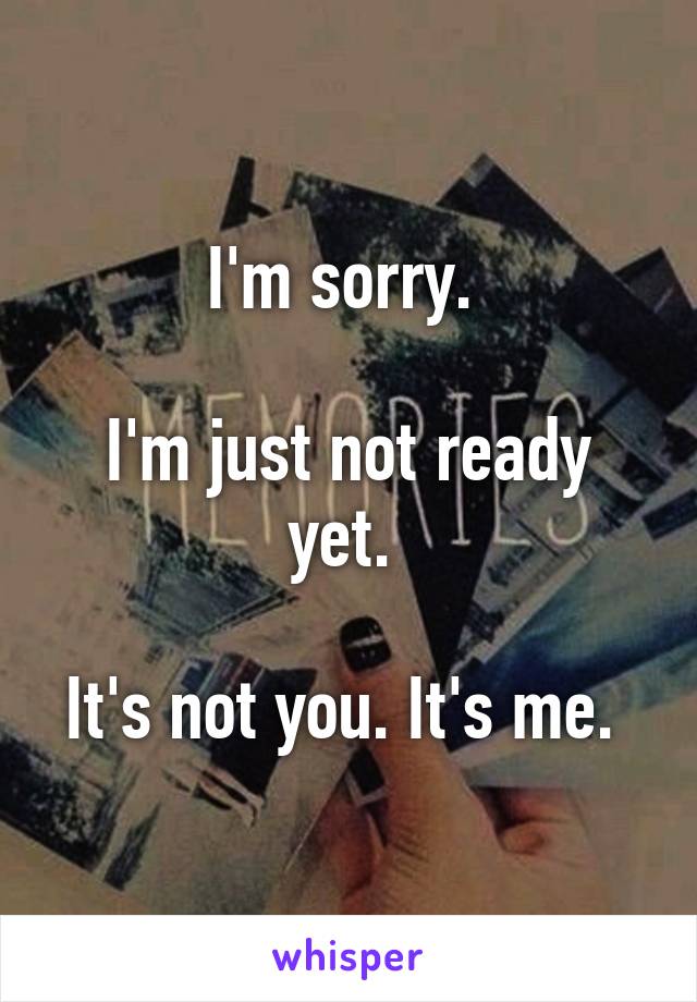 I'm sorry. 

I'm just not ready yet. 

It's not you. It's me. 
