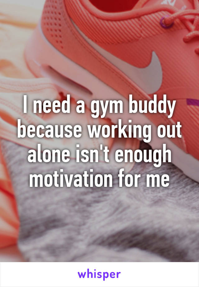 I need a gym buddy because working out alone isn't enough motivation for me