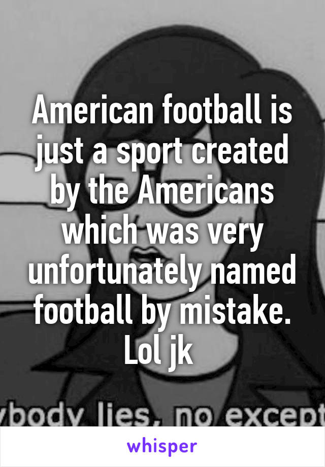 American football is just a sport created by the Americans which was very unfortunately named football by mistake. Lol jk 