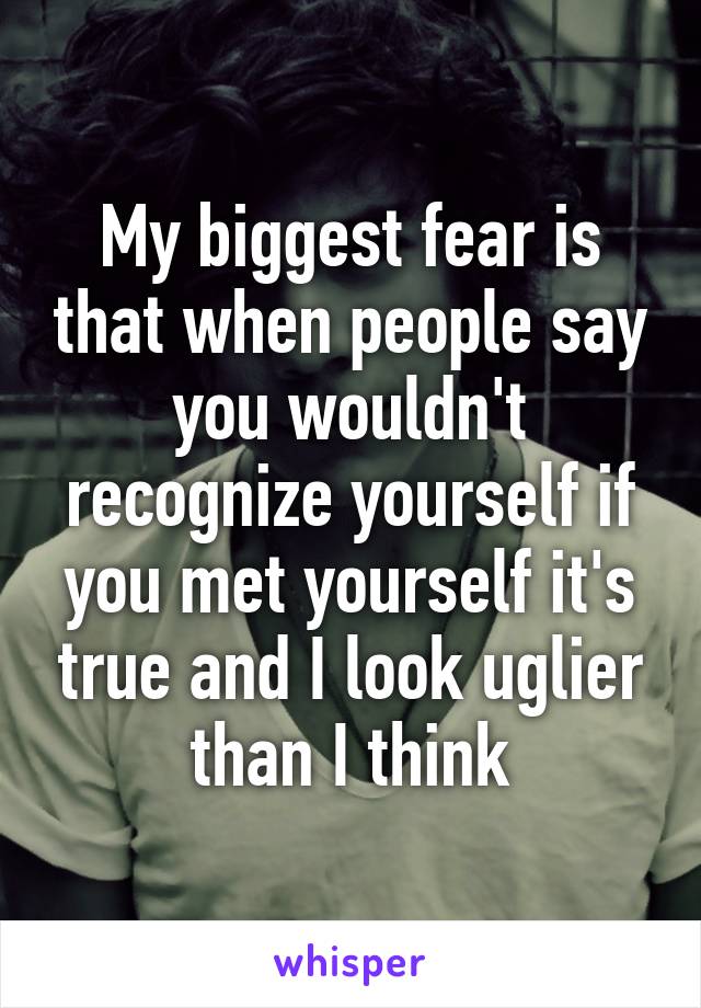 My biggest fear is that when people say you wouldn't recognize yourself if you met yourself it's true and I look uglier than I think