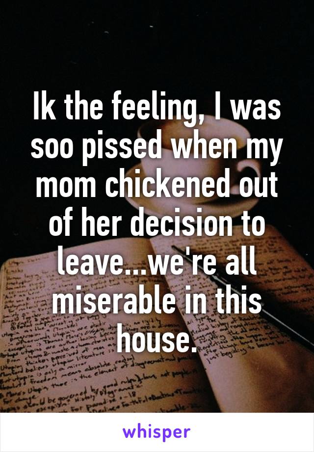 Ik the feeling, I was soo pissed when my mom chickened out of her decision to leave...we're all miserable in this house.