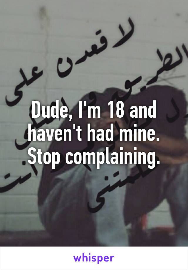 Dude, I'm 18 and haven't had mine. Stop complaining.