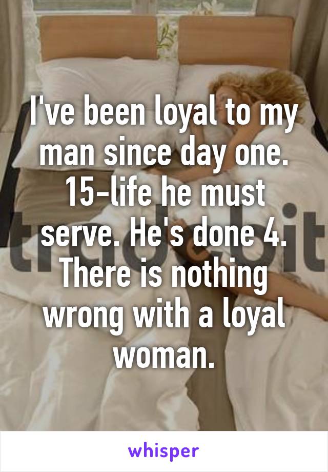 I've been loyal to my man since day one. 15-life he must serve. He's done 4. There is nothing wrong with a loyal woman.