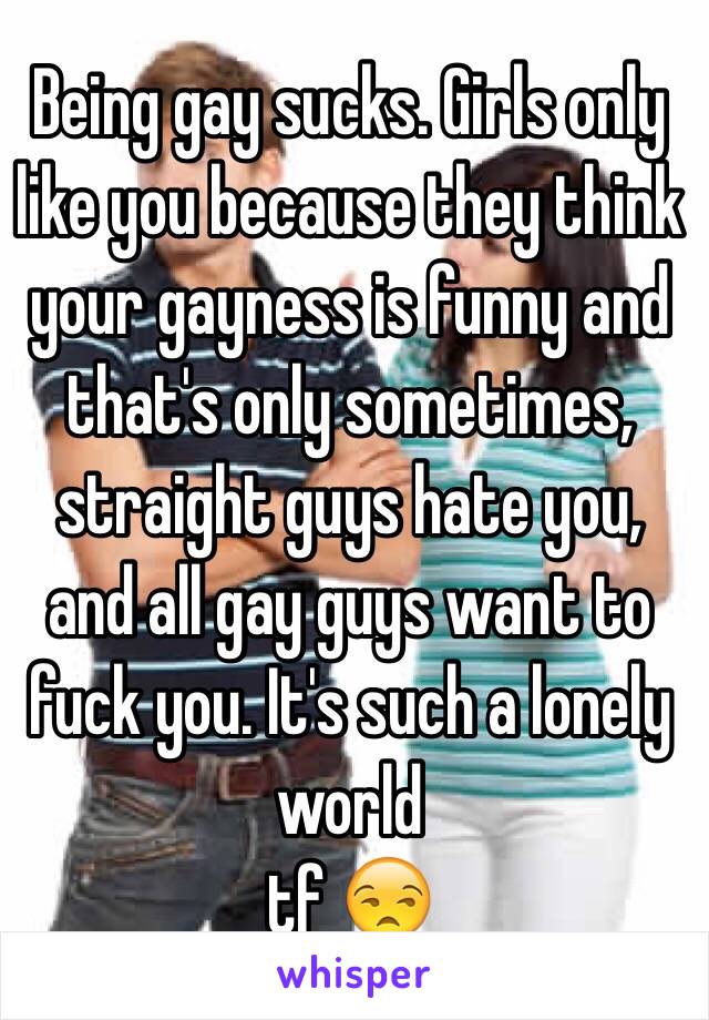 Being gay sucks. Girls only like you because they think your gayness is funny and that's only sometimes, straight guys hate you, and all gay guys want to fuck you. It's such a lonely world
tf 😒