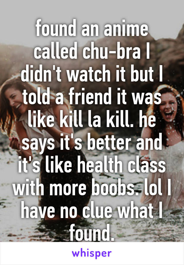 found an anime called chu-bra I didn't watch it but I told a friend it was like kill la kill. he says it's better and it's like health class with more boobs. lol I have no clue what I found.