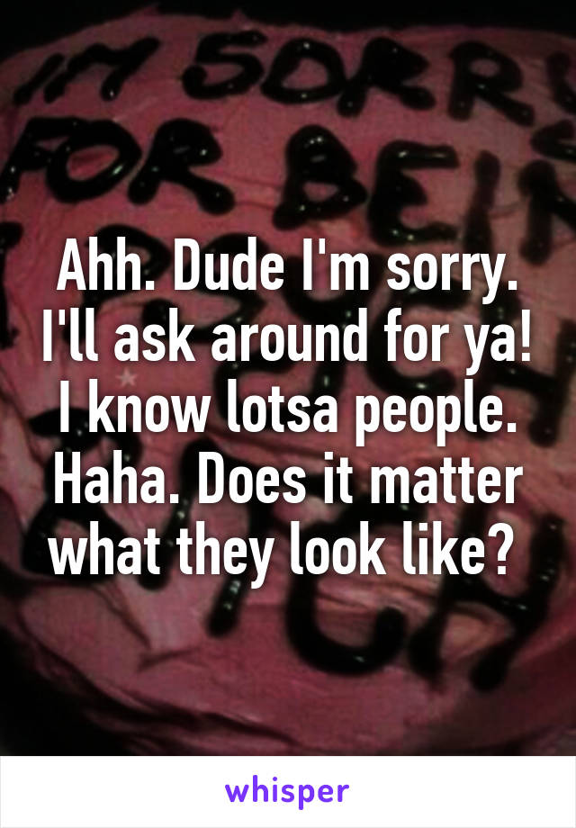 Ahh. Dude I'm sorry. I'll ask around for ya! I know lotsa people. Haha. Does it matter what they look like? 