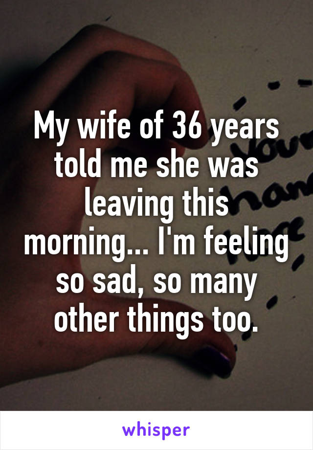 My wife of 36 years told me she was leaving this morning... I'm feeling so sad, so many other things too.