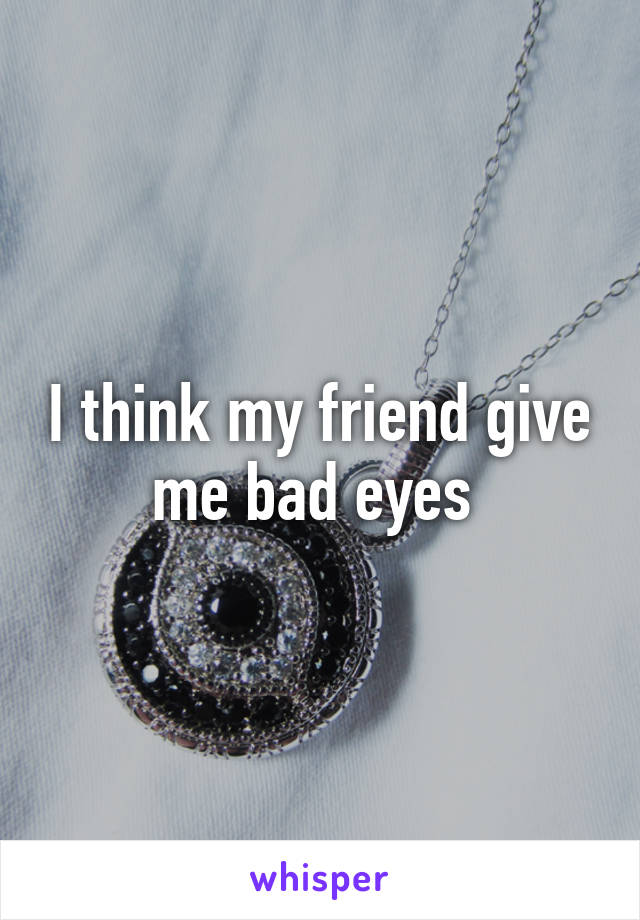 I think my friend give me bad eyes 