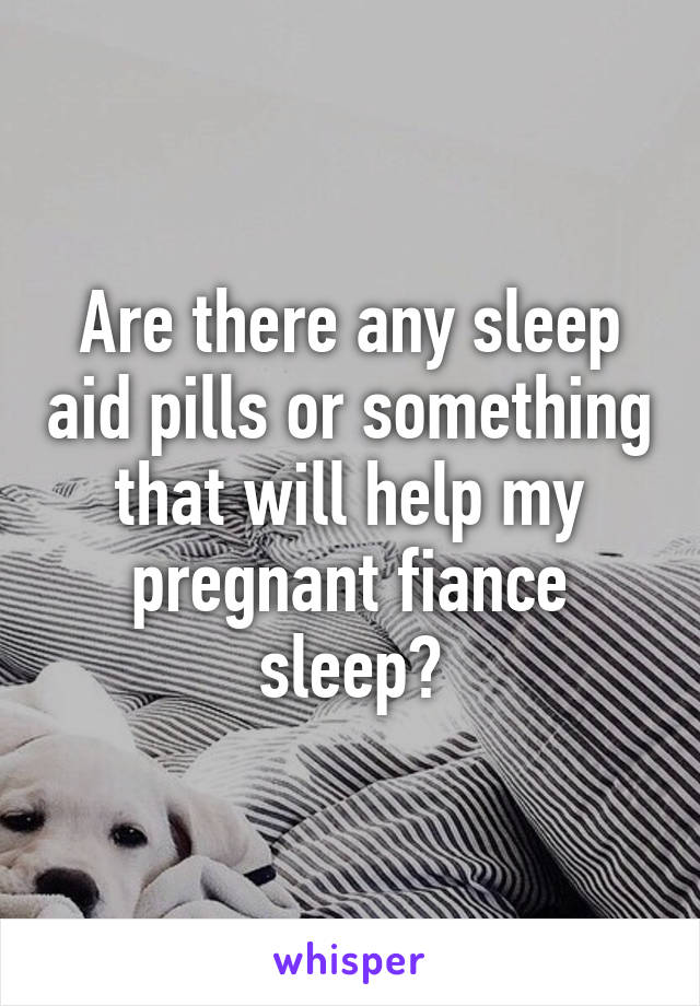 Are there any sleep aid pills or something that will help my pregnant fiance sleep?