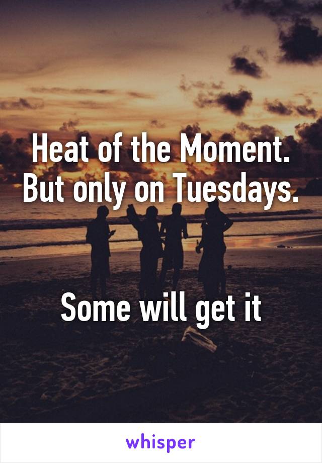 Heat of the Moment. But only on Tuesdays. 

Some will get it