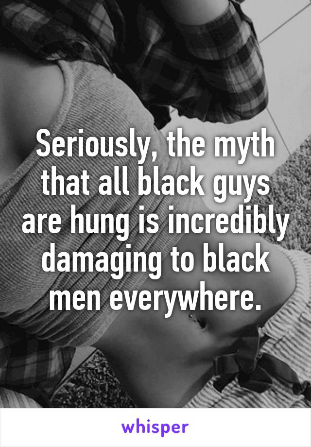 Seriously, the myth that all black guys are hung is incredibly damaging to black men everywhere.