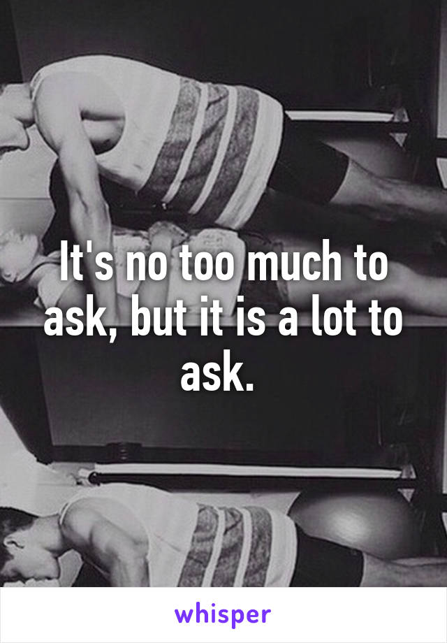 It's no too much to ask, but it is a lot to ask. 