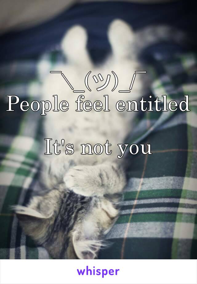 ¯\_(ツ)_/¯
People feel entitled 
It's not you