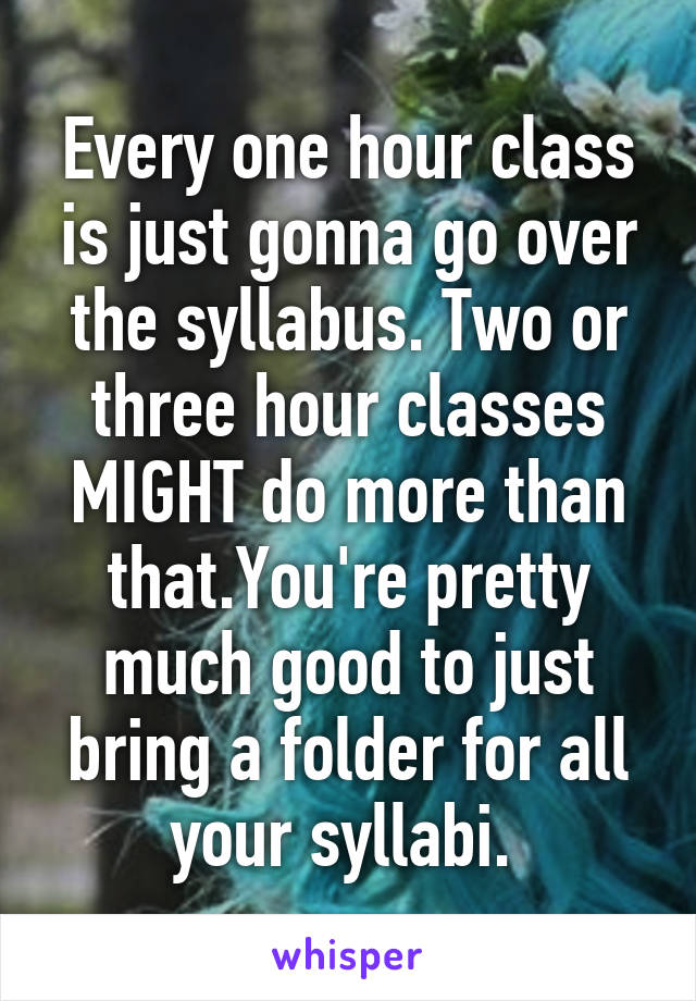 Every one hour class is just gonna go over the syllabus. Two or three hour classes MIGHT do more than that.You're pretty much good to just bring a folder for all your syllabi. 