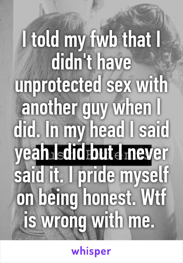 I told my fwb that I didn't have unprotected sex with another guy when I did. In my head I said yeah I did but I never said it. I pride myself on being honest. Wtf is wrong with me. 