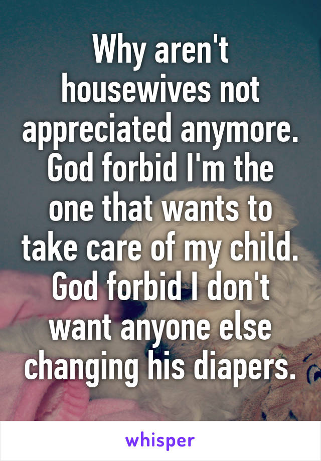 Why aren't housewives not appreciated anymore. God forbid I'm the one that wants to take care of my child. God forbid I don't want anyone else changing his diapers. 