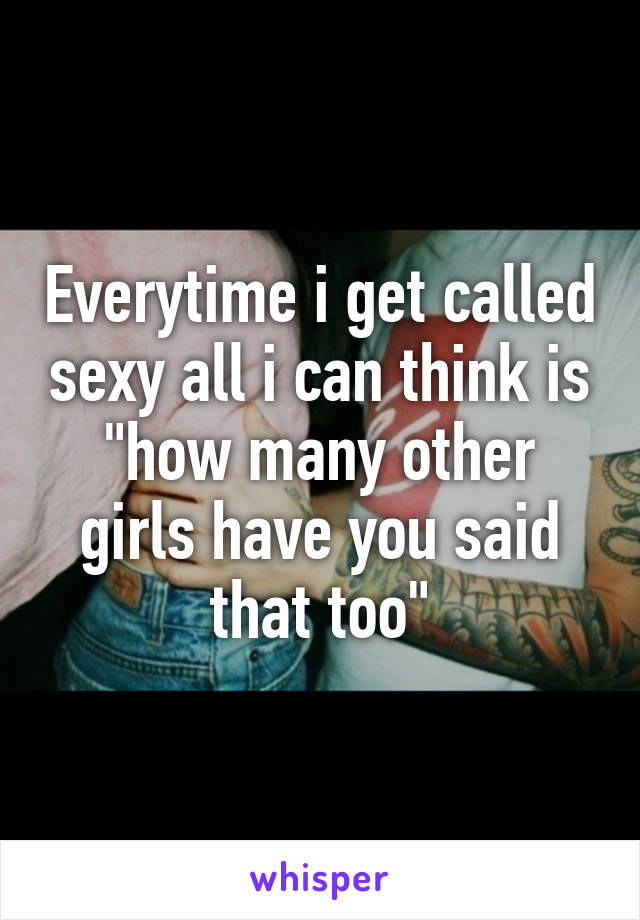 Everytime i get called sexy all i can think is "how many other girls have you said that too"