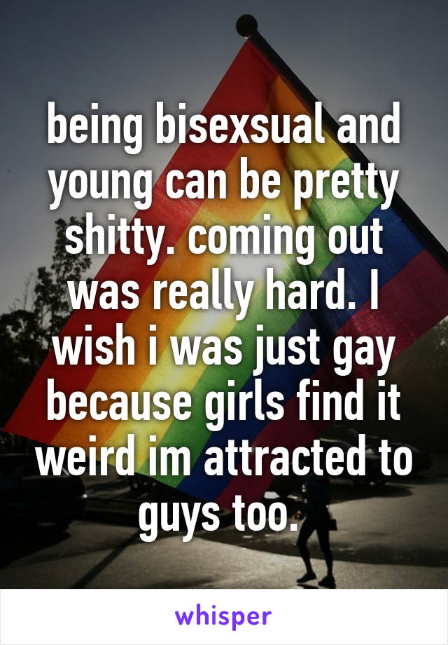 being bisexsual and young can be pretty shitty. coming out was really hard. I wish i was just gay because girls find it weird im attracted to guys too. 