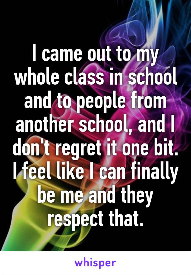 I came out to my whole class in school and to people from another school, and I don't regret it one bit. I feel like I can finally be me and they respect that.