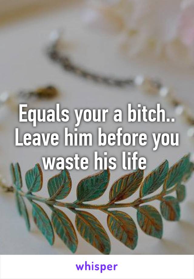 Equals your a bitch.. Leave him before you waste his life 