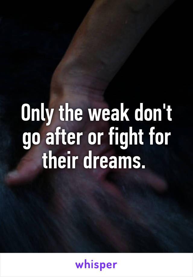 Only the weak don't go after or fight for their dreams. 