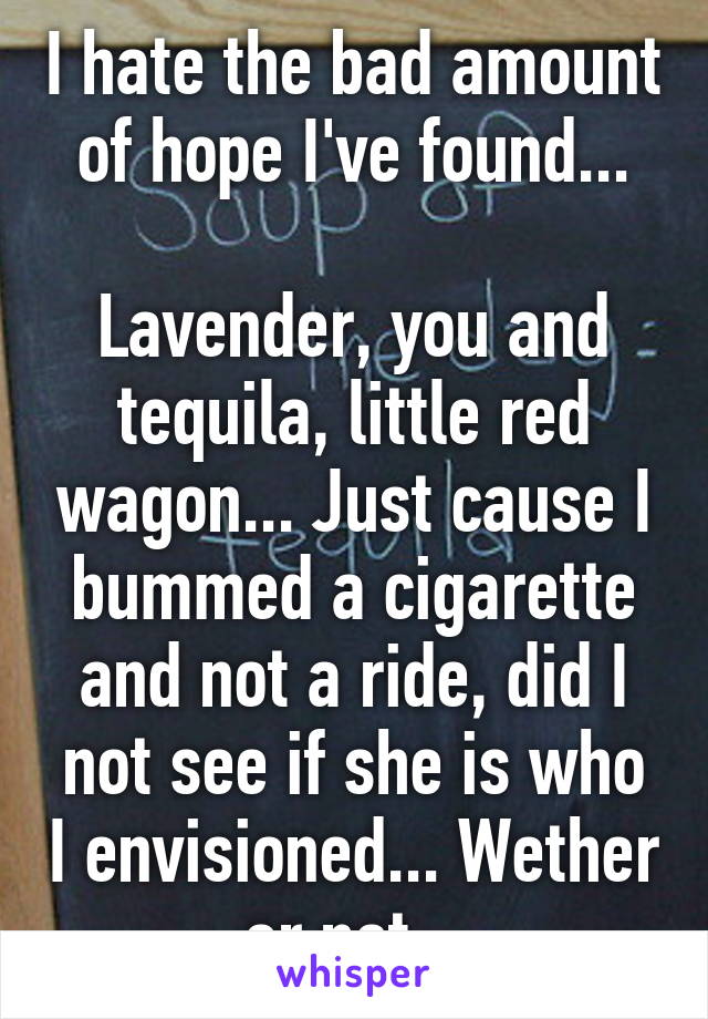 I hate the bad amount of hope I've found...

Lavender, you and tequila, little red wagon... Just cause I bummed a cigarette and not a ride, did I not see if she is who I envisioned... Wether or not...