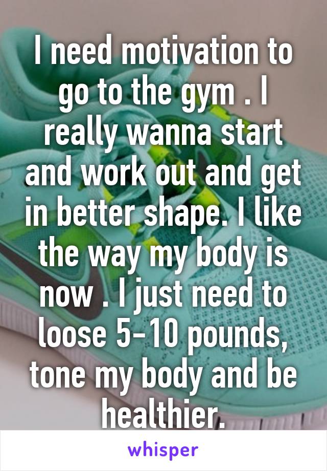 I need motivation to go to the gym . I really wanna start and work out and get in better shape. I like the way my body is now . I just need to loose 5-10 pounds, tone my body and be healthier.