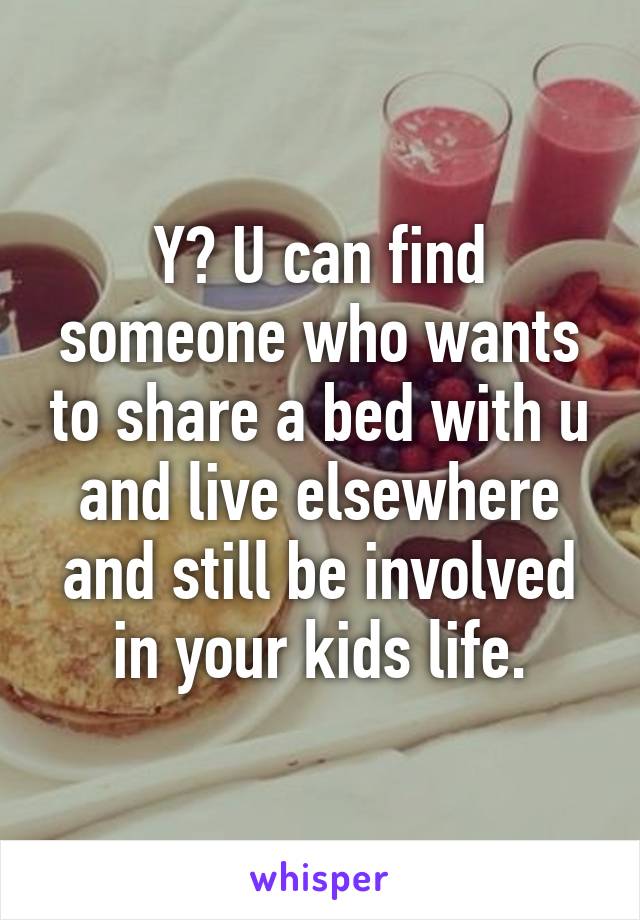 Y? U can find someone who wants to share a bed with u and live elsewhere and still be involved in your kids life.