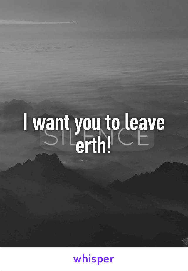 I want you to leave erth!