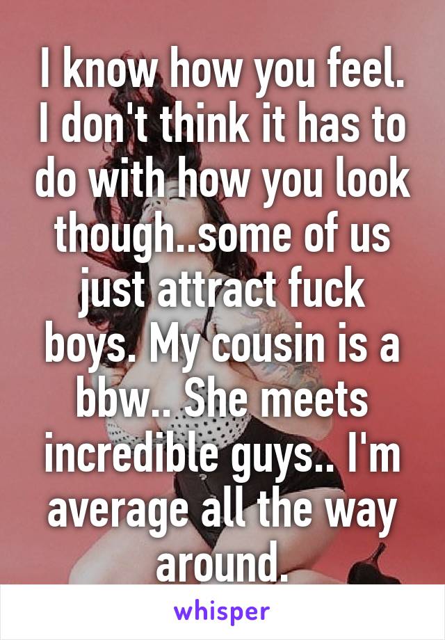 I know how you feel. I don't think it has to do with how you look though..some of us just attract fuck boys. My cousin is a bbw.. She meets incredible guys.. I'm average all the way around.