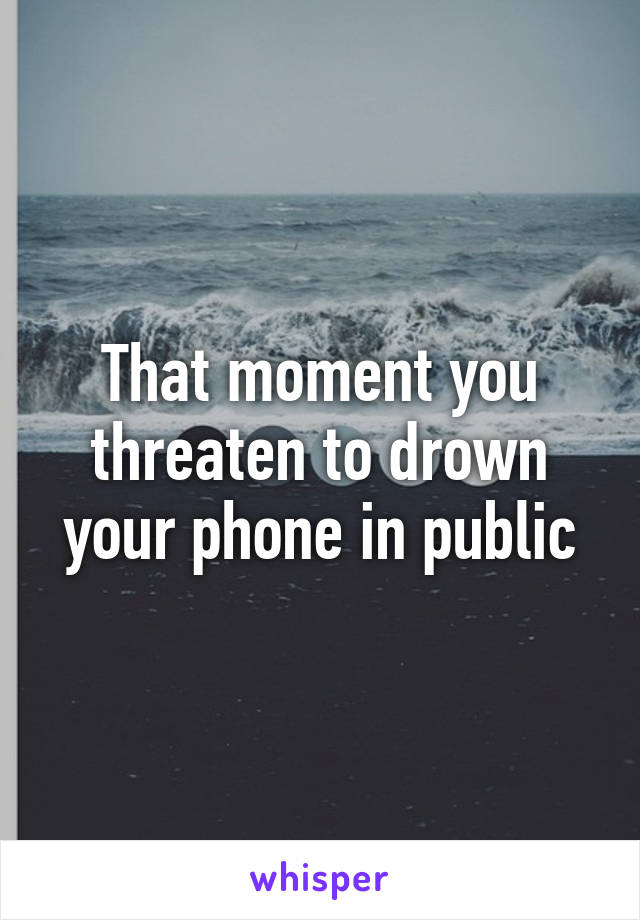 That moment you threaten to drown your phone in public