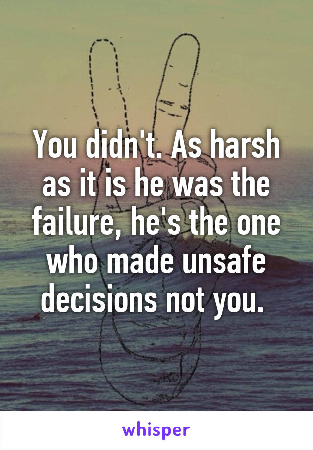 You didn't. As harsh as it is he was the failure, he's the one who made unsafe decisions not you. 