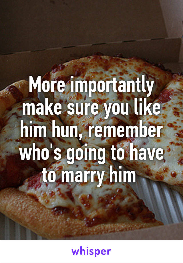 More importantly make sure you like him hun, remember who's going to have to marry him 
