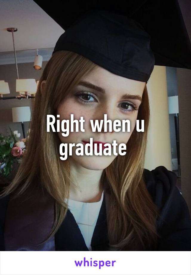 Right when u graduate 