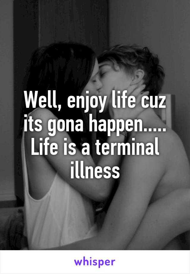 Well, enjoy life cuz its gona happen..... Life is a terminal illness