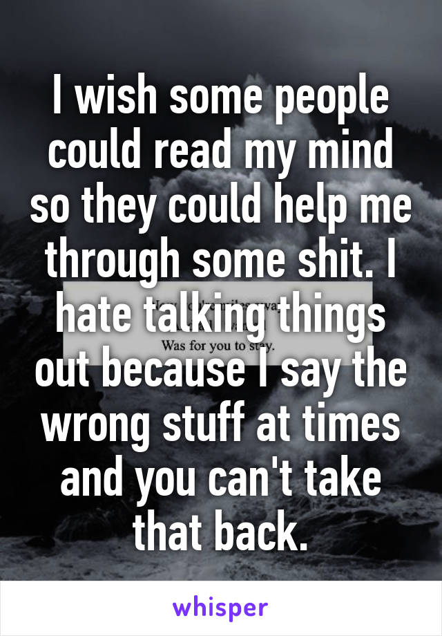 I wish some people could read my mind so they could help me through some shit. I hate talking things out because I say the wrong stuff at times and you can't take that back.