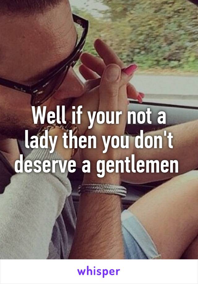 Well if your not a lady then you don't deserve a gentlemen 