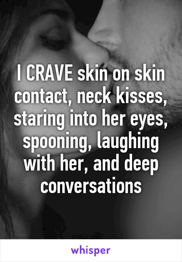 I CRAVE skin on skin contact, neck kisses, staring into her eyes, spooning, laughing with her, and deep conversations